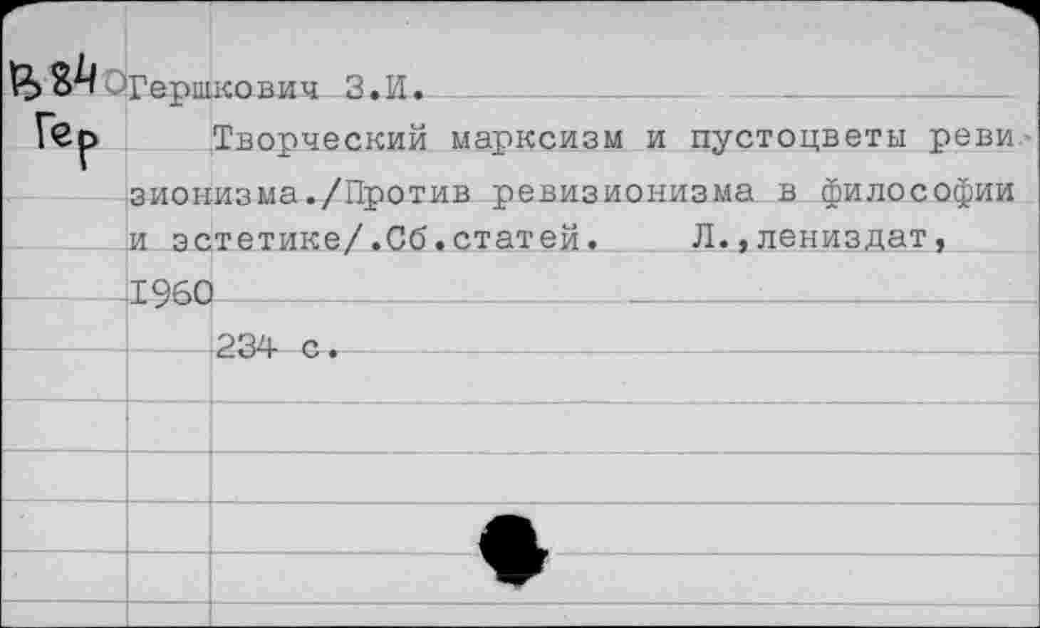 ﻿8^ ^Гершкович З.И.

Гер	Творческий марксизм и пустоцветы реви
зионизма./Против ревизионизма в философии
и эстетике/.Сб.статей.	Л.,лениздат,
1960
234 с.		